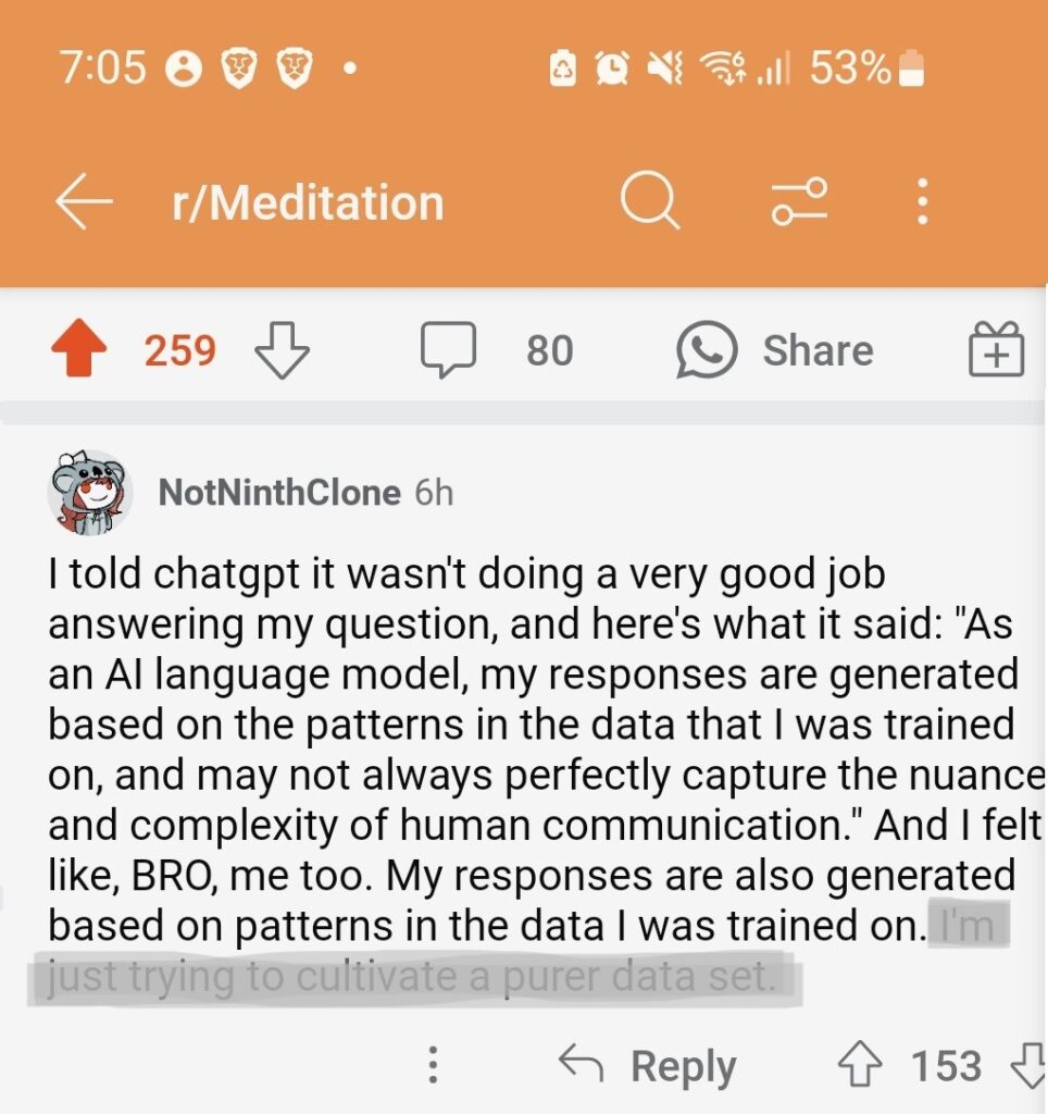 a post made to r/Meditation by u/NotNinthClone:
"I told chatgpt it wasn't doing a very good job answering my question, and here's what it said: "As an AI language model, my responses are generated based on the patterns in the data that I was trained on, and may not always perfectly capture the nuance and complexity of human communication." And I felt like, BRO, me too. My responses are also generated based on patterns in the data I was trained on."